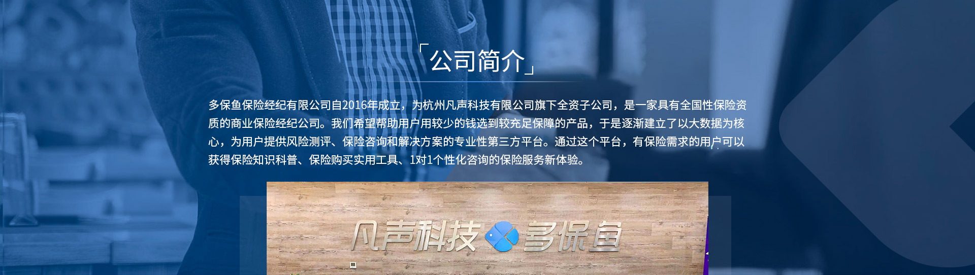 多保魚保險(xiǎn)經(jīng)紀(jì)有限公司自2016年成立，為杭州凡聲科技有限公司旗下全資子公司，是一家具有全國性保險(xiǎn)資質(zhì)的商業(yè)保險(xiǎn)經(jīng)紀(jì)公司。我們希望幫助用戶用較少的錢選到較充足保障的產(chǎn)品，于是逐漸建立了以大數(shù)據(jù)為核心，為用戶提供風(fēng)險(xiǎn)測(cè)評(píng)、保險(xiǎn)咨詢和解決方案的專業(yè)性第三方平臺(tái)。通過這個(gè)平臺(tái)，有保險(xiǎn)需求的用戶可以獲得保險(xiǎn)知識(shí)科普、保險(xiǎn)購買實(shí)用工具、1對(duì)1個(gè)性化咨詢的保險(xiǎn)服務(wù)新體驗(yàn)。