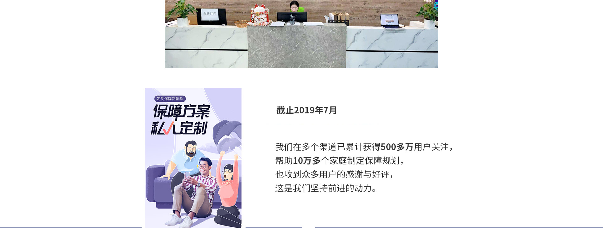 截止2019年7月，我們?cè)诙鄠€(gè)渠道已累計(jì)獲得500多萬用戶關(guān)注，幫助10萬多個(gè)家庭制定保障規(guī)劃，也收到眾多用戶的感謝與好評(píng)，這是我們堅(jiān)持前進(jìn)的動(dòng)力。